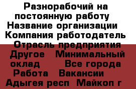 Разнорабочий на постоянную работу › Название организации ­ Компания-работодатель › Отрасль предприятия ­ Другое › Минимальный оклад ­ 1 - Все города Работа » Вакансии   . Адыгея респ.,Майкоп г.